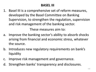 BASEL III
1.   Basel III is a comprehensive set of reform measures,
     developed by the Basel Committee on Banking
     Supervision, to strengthen the regulation, supervision
     and risk management of the banking sector.
                      These measures aim to:
a.   Improve the banking sector's ability to absorb shocks
     arising from financial and economic stress, whatever
     the source.
b.   Introduces new regulatory requirements on bank’s
     liquidity
c.   Improve risk management and governance.
d.   Strengthen banks' transparency and disclosures.
                                                         132
 