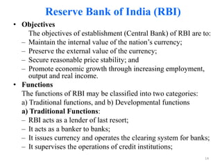 Reserve Bank of India (RBI)
• Objectives
     The objectives of establishment (Central Bank) of RBI are to:
  – Maintain the internal value of the nation’s currency;
  – Preserve the external value of the currency;
  – Secure reasonable price stability; and
  – Promote economic growth through increasing employment,
     output and real income.
• Functions
  The functions of RBI may be classified into two categories:
  a) Traditional functions, and b) Developmental functions
  a) Traditional Functions:
  – RBI acts as a lender of last resort;
  – It acts as a banker to banks;
  – It issues currency and operates the clearing system for banks;
  – It supervises the operations of credit institutions;
                                                                14
 
