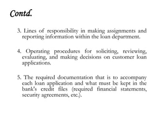 Contd.
  3. Lines of responsibility in making assignments and
    reporting information within the loan department.

  4. Operating procedures for soliciting, reviewing,
    evaluating, and making decisions on customer loan
    applications.

  5. The required documentation that is to accompany
    each loan application and what must be kept in the
    bank's credit files (required financial statements,
    security agreements, etc.).
 