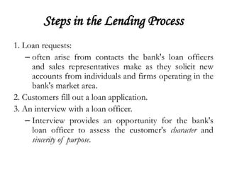 Steps in the Lending Process
1. Loan requests:
    – often arise from contacts the bank's loan officers
      and sales representatives make as they solicit new
      accounts from individuals and firms operating in the
      bank's market area.
2. Customers fill out a loan application.
3. An interview with a loan officer.
    – Interview provides an opportunity for the bank's
      loan officer to assess the customer's character and
      sincerity of purpose.
 