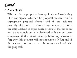 Contd.
• A check list
  Whether the appropriate loan application form is duly
  filled and signed; whether the proposal prepared on the
  appropriate proposal format and all the columns
  properly filled in; the balance sheet analysis by doing
  the ratio analysis is appropriate or not; if the proposed
  terms and conditions, are discussed with the borrower
  concerned; if the interest rate has been duly accounted
  for; why this account will not become a NPA; and if
  the relevant documents have been duly enclosed with
  the proposal.
 