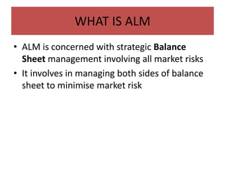 WHAT IS ALM
• ALM is concerned with strategic Balance
  Sheet management involving all market risks
• It involves in managing both sides of balance
  sheet to minimise market risk
 