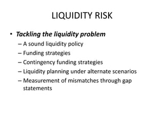 LIQUIDITY RISK
• Tackling the liquidity problem
  – A sound liquidity policy
  – Funding strategies
  – Contingency funding strategies
  – Liquidity planning under alternate scenarios
  – Measurement of mismatches through gap
    statements
 