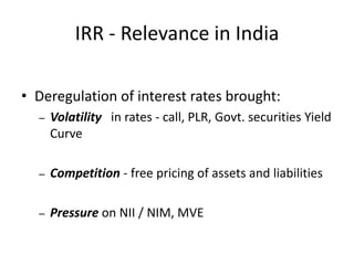IRR - Relevance in India

• Deregulation of interest rates brought:
  –   Volatility in rates - call, PLR, Govt. securities Yield
      Curve

  –   Competition - free pricing of assets and liabilities

  –   Pressure on NII / NIM, MVE
 