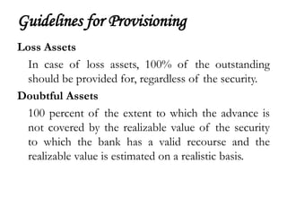 Guidelines for Provisioning
Loss Assets
  In case of loss assets, 100% of the outstanding
  should be provided for, regardless of the security.
Doubtful Assets
  100 percent of the extent to which the advance is
  not covered by the realizable value of the security
  to which the bank has a valid recourse and the
  realizable value is estimated on a realistic basis.
 