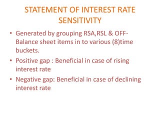 STATEMENT OF INTEREST RATE
            SENSITIVITY
• Generated by grouping RSA,RSL & OFF-
  Balance sheet items in to various (8)time
  buckets.
• Positive gap : Beneficial in case of rising
  interest rate
• Negative gap: Beneficial in case of declining
  interest rate
 