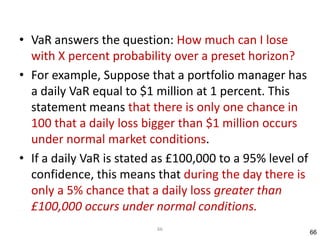 • VaR answers the question: How much can I lose
  with X percent probability over a preset horizon?
• For example, Suppose that a portfolio manager has
  a daily VaR equal to $1 million at 1 percent. This
  statement means that there is only one chance in
  100 that a daily loss bigger than $1 million occurs
  under normal market conditions.
• If a daily VaR is stated as £100,000 to a 95% level of
  confidence, this means that during the day there is
  only a 5% chance that a daily loss greater than
  £100,000 occurs under normal conditions.
                          66
                                                           66
 
