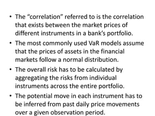 • The “correlation” referred to is the correlation
  that exists between the market prices of
  different instruments in a bank’s portfolio.
• The most commonly used VaR models assume
  that the prices of assets in the financial
  markets follow a normal distribution.
• The overall risk has to be calculated by
  aggregating the risks from individual
  instruments across the entire portfolio.
• The potential move in each instrument has to
  be inferred from past daily price movements
  over a given observation period.
 