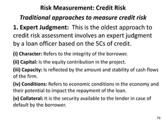 Risk Measurement: Credit Risk
   Traditional approaches to measure credit risk
1. Expert Judgment: This is the oldest approach to
credit risk assessment involves an expert judgment
by a loan officer based on the 5Cs of credit.
(i) Character: Refers to the integrity of the borrower.
(ii) Capital: Is the equity contribution in the project.
(iii) Capacity: Is reflected by the amount and stability of cash flows
of the firm.
(iv) Conditions: Refers to economic conditions in the economy and
their potential to impact the repayment of the loan.
(v) Collateral: It is the security available to the lender in case of
default by the borrower.

                                                                     79
 