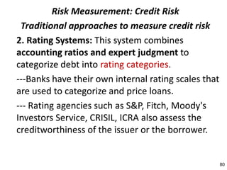 Risk Measurement: Credit Risk
 Traditional approaches to measure credit risk
2. Rating Systems: This system combines
accounting ratios and expert judgment to
categorize debt into rating categories.
---Banks have their own internal rating scales that
are used to categorize and price loans.
--- Rating agencies such as S&P, Fitch, Moody's
Investors Service, CRISIL, ICRA also assess the
creditworthiness of the issuer or the borrower.


                                                      80
 