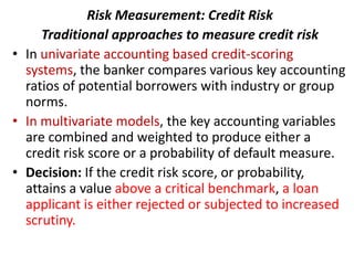 Risk Measurement: Credit Risk
     Traditional approaches to measure credit risk
• In univariate accounting based credit-scoring
  systems, the banker compares various key accounting
  ratios of potential borrowers with industry or group
  norms.
• In multivariate models, the key accounting variables
  are combined and weighted to produce either a
  credit risk score or a probability of default measure.
• Decision: If the credit risk score, or probability,
  attains a value above a critical benchmark, a loan
  applicant is either rejected or subjected to increased
  scrutiny.
 