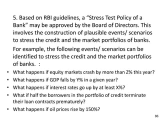 5. Based on RBI guidelines, a “Stress Test Policy of a
    Bank” may be approved by the Board of Directors. This
    involves the construction of plausible events/ scenarios
    to stress the credit and the market portfolios of banks.
    For example, the following events/ scenarios can be
    identified to stress the credit and the market portfolios
    of banks. :
• What happens if equity markets crash by more than Z% this year?
• What happens if GDP falls by Y% in a given year?
• What happens if interest rates go up by at least X%?
• What if half the borrowers in the portfolio of credit terminate
  their loan contracts prematurely?
• What happens if oil prices rise by 150%?
                                                                    86
 