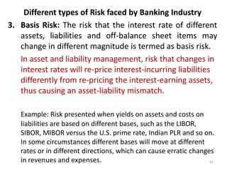 Different types of Risk faced by Banking Industry
3. Basis Risk: The risk that the interest rate of different
   assets, liabilities and off-balance sheet items may
   change in different magnitude is termed as basis risk.
   In asset and liability management, risk that changes in
   interest rates will re-price interest-incurring liabilities
   differently from re-pricing the interest-earning assets,
   thus causing an asset-liability mismatch.

   Example: Risk presented when yields on assets and costs on
   liabilities are based on different bases, such as the LIBOR,
   SIBOR, MIBOR versus the U.S. prime rate, Indian PLR and so on.
   In some circumstances different bases will move at different
   rates or in different directions, which can cause erratic changes
   in revenues and expenses.                                       97
 