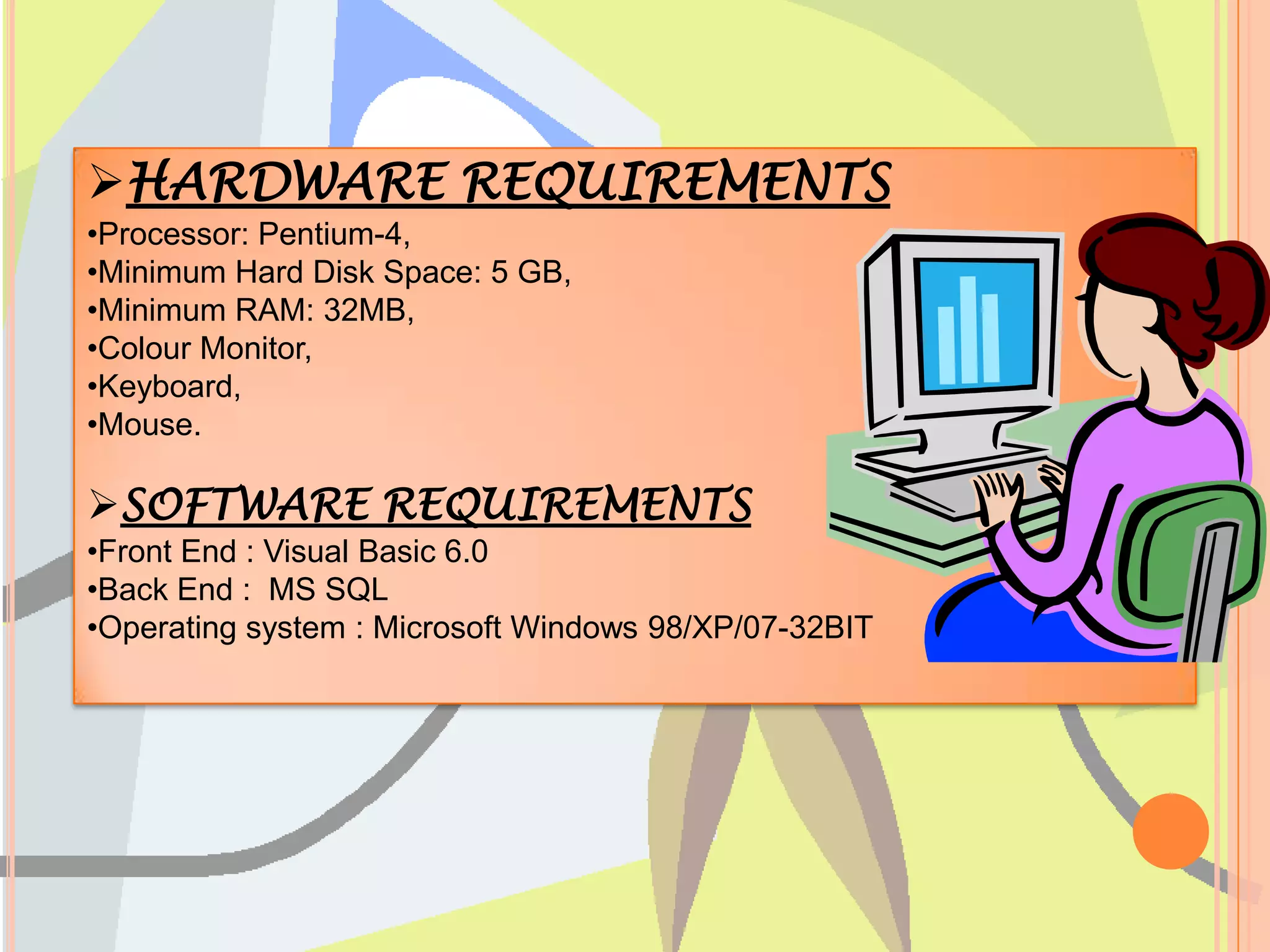 HARDWARE REQUIREMENTS
•Processor: Pentium-4,
•Minimum Hard Disk Space: 5 GB,
•Minimum RAM: 32MB,
•Colour Monitor,
•Keyboard,
•Mouse.

SOFTWARE REQUIREMENTS
•Front End : Visual Basic 6.0
•Back End : MS SQL
•Operating system : Microsoft Windows 98/XP/07-32BIT
 