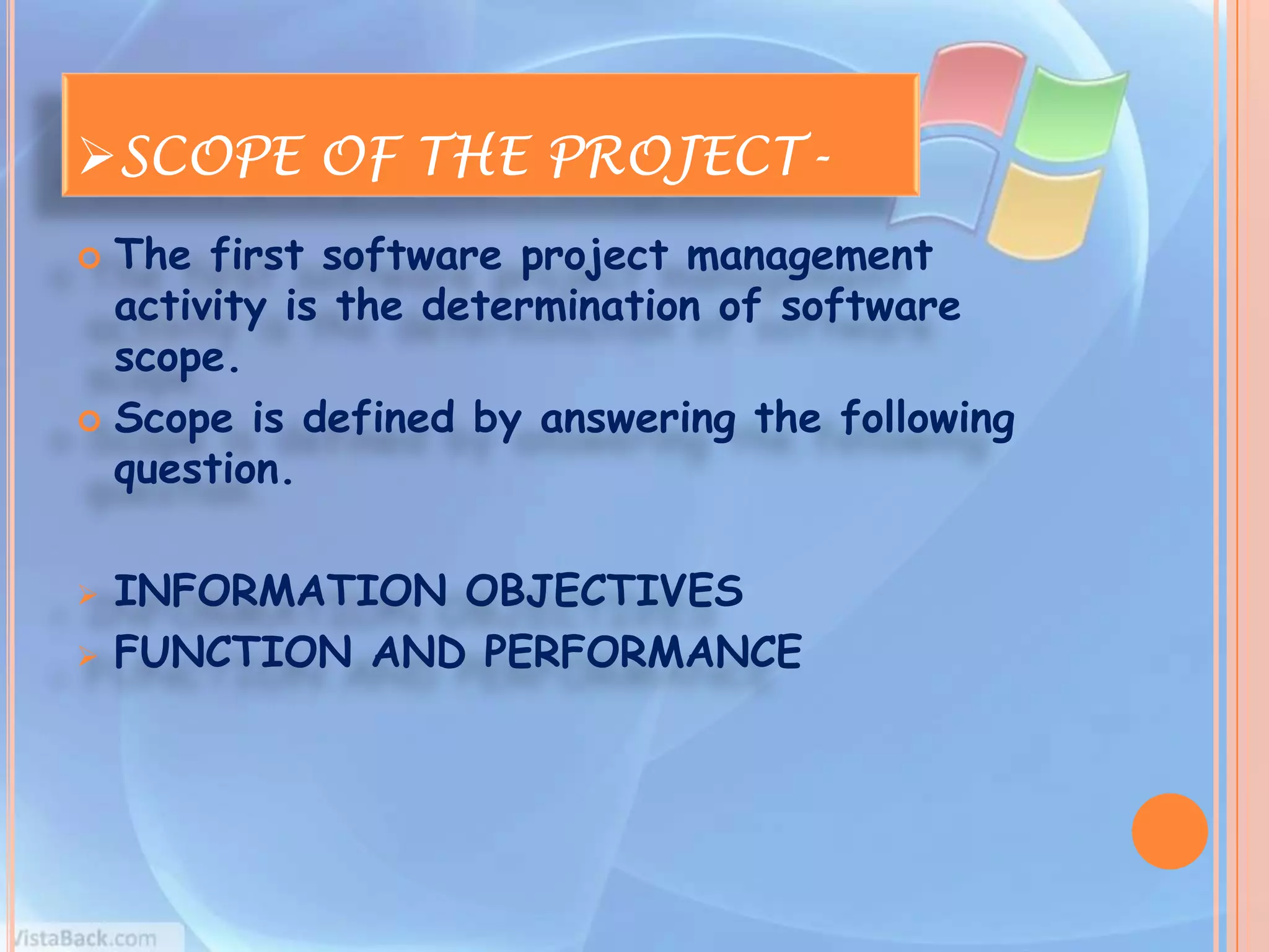 SCOPE OF THE PROJECT-
 The first software project management
  activity is the determination of software
  scope.
 Scope is defined by answering the following
  question.

   INFORMATION OBJECTIVES
   FUNCTION AND PERFORMANCE
 