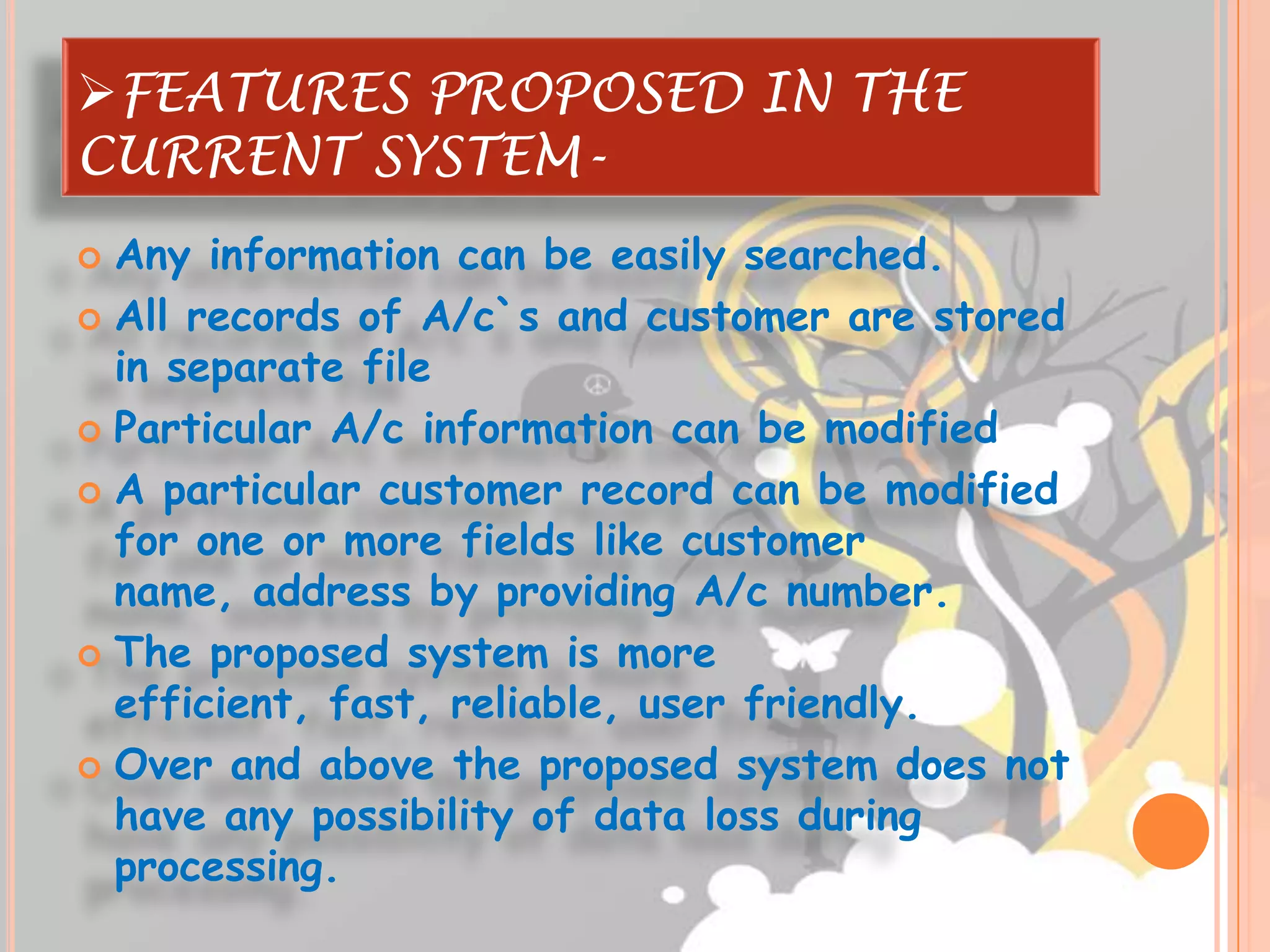 FEATURES PROPOSED IN THE
CURRENT SYSTEM-
 Any information can be easily searched.
 All records of A/c`s and customer are stored
  in separate file
 Particular A/c information can be modified

 A particular customer record can be modified
  for one or more fields like customer
  name, address by providing A/c number.
 The proposed system is more
  efficient, fast, reliable, user friendly.
 Over and above the proposed system does not
  have any possibility of data loss during
  processing.
 