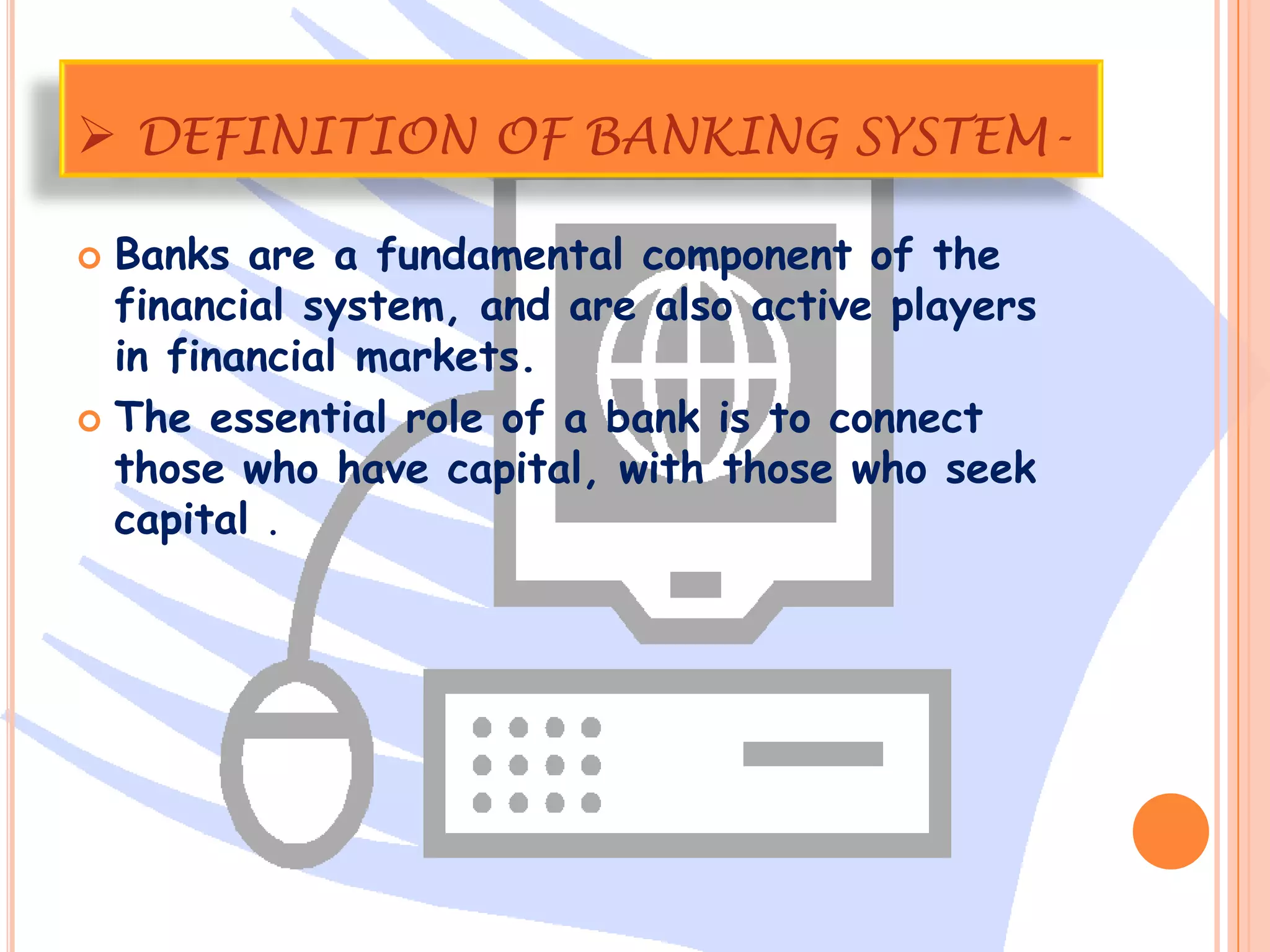 DEFINITION OF BANKING SYSTEM-

 Banks are a fundamental component of the
  financial system, and are also active players
  in financial markets.
 The essential role of a bank is to connect
  those who have capital, with those who seek
  capital .
 