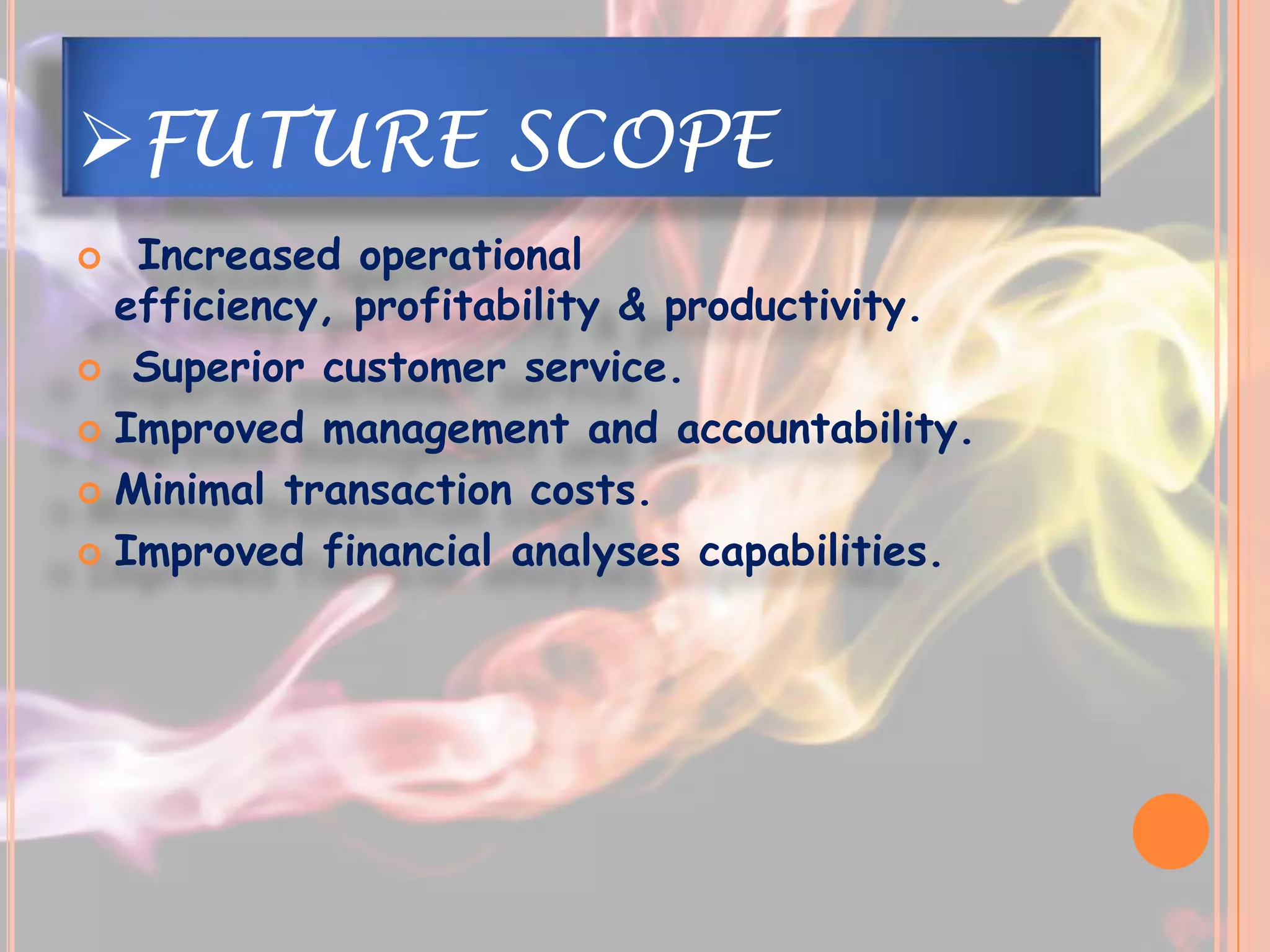 FUTURE SCOPE
  Increased operational
  efficiency, profitability & productivity.
 Superior customer service.

 Improved management and accountability.

 Minimal transaction costs.

 Improved financial analyses capabilities.
 