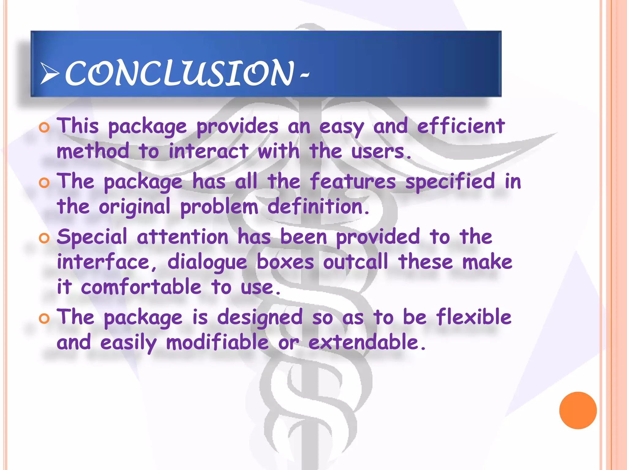 CONCLUSION-
 This package provides an easy and efficient
  method to interact with the users.
 The package has all the features specified in
  the original problem definition.
 Special attention has been provided to the
  interface, dialogue boxes outcall these make
  it comfortable to use.
 The package is designed so as to be flexible
  and easily modifiable or extendable.
 