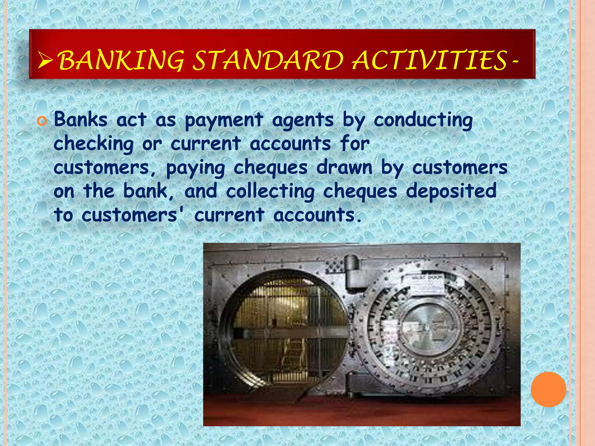BANKING STANDARD ACTIVITIES-

   Banks act as payment agents by conducting
    checking or current accounts for
    customers, paying cheques drawn by customers
    on the bank, and collecting cheques deposited
    to customers' current accounts.
 