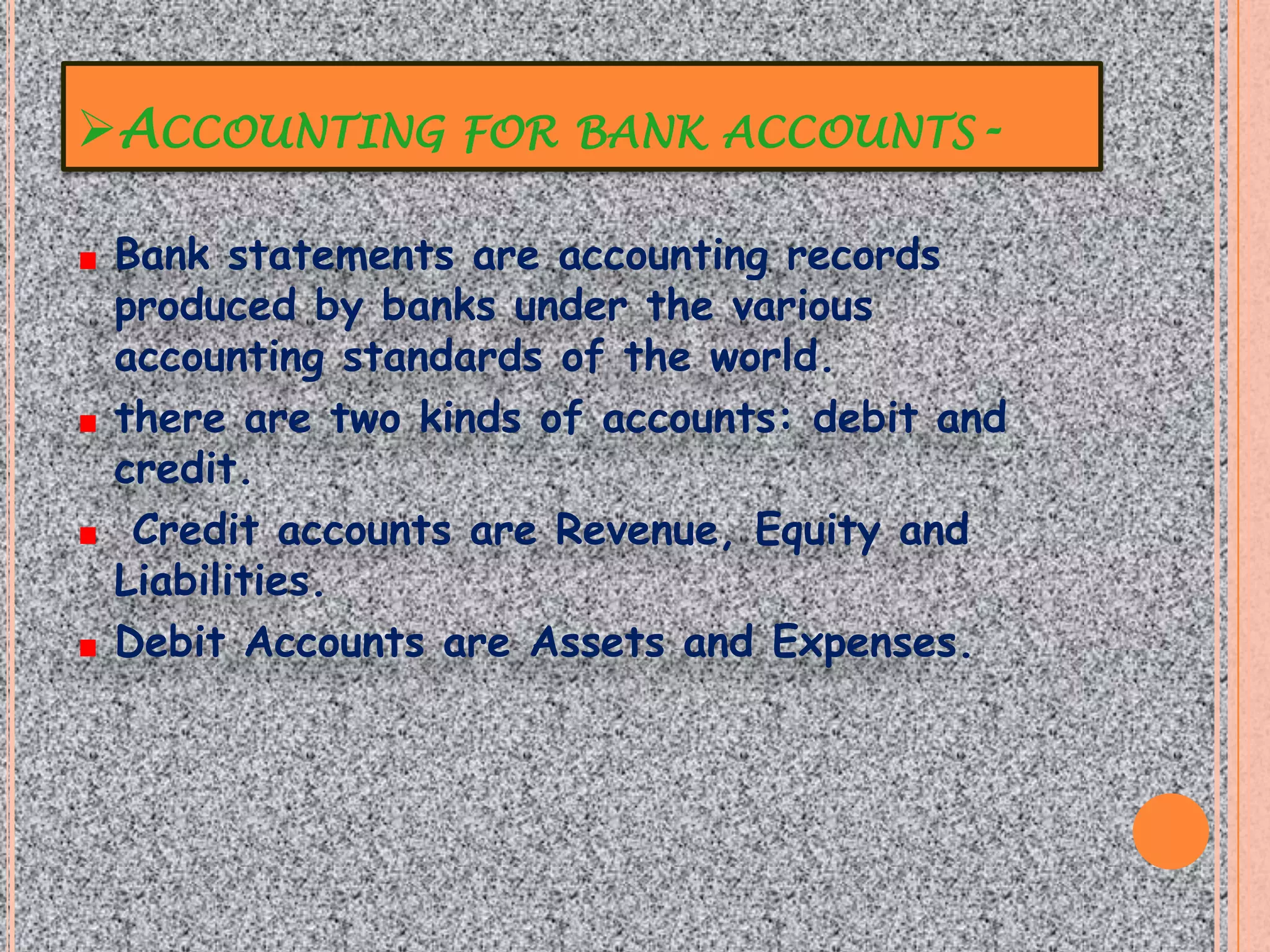 ACCOUNTING FOR BANK ACCOUNTS-

 Bank statements are accounting records
 produced by banks under the various
 accounting standards of the world.
 there are two kinds of accounts: debit and
 credit.
  Credit accounts are Revenue, Equity and
 Liabilities.
 Debit Accounts are Assets and Expenses.
 