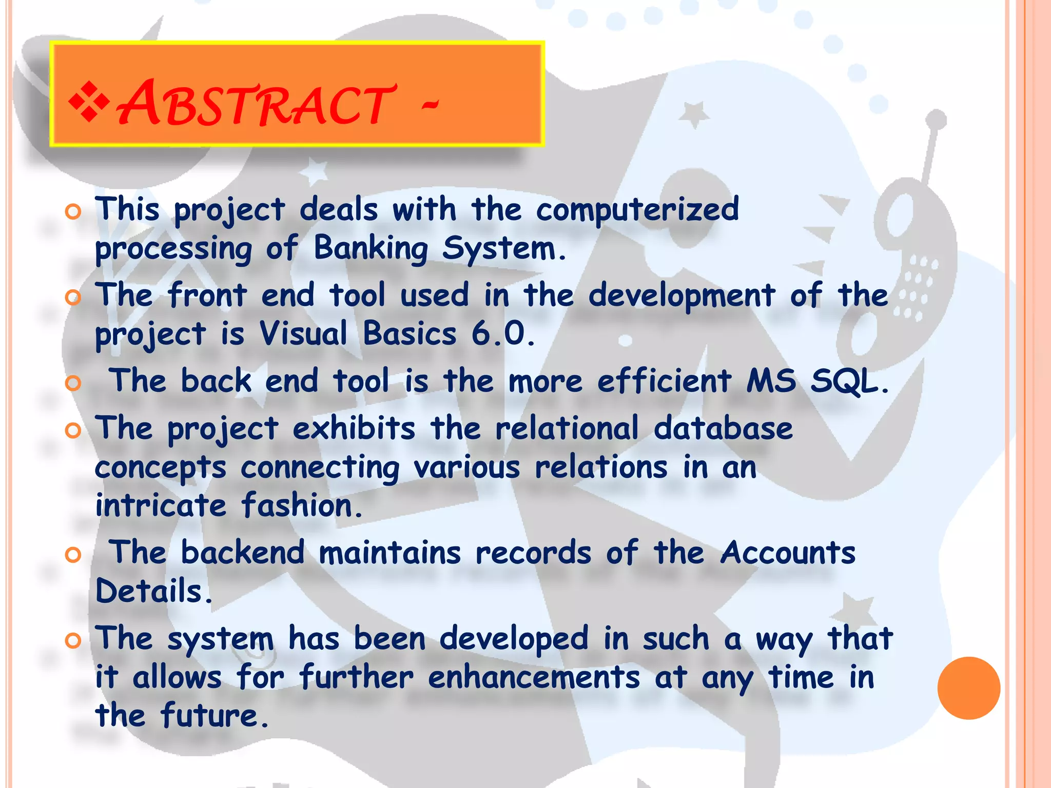 ABSTRACT -
   This project deals with the computerized
    processing of Banking System.
   The front end tool used in the development of the
    project is Visual Basics 6.0.
    The back end tool is the more efficient MS SQL.
   The project exhibits the relational database
    concepts connecting various relations in an
    intricate fashion.
    The backend maintains records of the Accounts
    Details.
   The system has been developed in such a way that
    it allows for further enhancements at any time in
    the future.
 