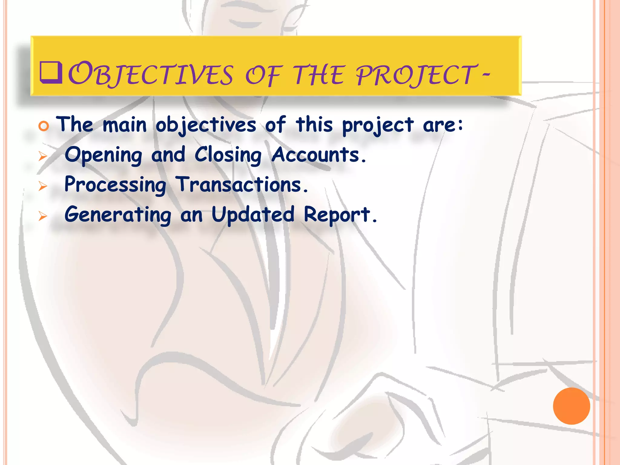 OBJECTIVES OF THE PROJECT-
   The main objectives of this project are:
    Opening and Closing Accounts.
    Processing Transactions.
    Generating an Updated Report.
 