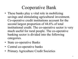 10
Cooperative Bank
• These banks play a vital role in mobilizing
savings and stimulating agricultural investment.
Co-operative credit institutions account for the
second largest proportion of 44.6% of total
institutional credit. The co-operative sector is very
much useful for rural people. The co-operative
banking sector is divided into the following
categories.
• State co-operative Banks
• Central co-operative banks
• Primary Agriculture Credit Societies
 