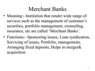14
Merchant Banks
• Meaning:- Institution that render wide range of
services such as the management of customer’s
securities, portfolio management, counseling,
insurance, etc are called ‘Merchant Banks’.
• Functions:- Sponsoring issues, Loan syndication,
Servicing of issues, Portfolio, management,
Arranging fixed deposits, Helps in merger&
acquisition
 