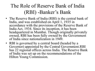 The Role of Reserve Bank of India
(RBI) -Banker’s Bank
• The Reserve Bank of India (RBI) is the central bank of
India, and was established on April 1, 1935 in
accordance with the provisions of the Reserve Bank of
India Act, 1934. Since its inception, it has been
headquartered in Mumbai. Though originally privately
owned, RBI has been fully owned by the Government
of India since nationalization in 1949.
• RBI is governed by a central board (headed by a
Governor) appointed by the Central Government.RBI
has 22 regional offices across India. The Reserve Bank
of India was set up on the recommendations of the
Hilton Young Commission.
 