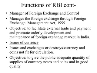 Functions of RBI cont-
• Manager of Foreign Exchange and Control
• Manages the foreign exchange through Foreign
Exchange Management Act, 1999.
• Objective: to facilitate external trade and payment
and promote orderly development and
maintenance of foreign exchange market in India.
• Issuer of currency
• Issues and exchanges or destroys currency and
coins not fit for circulation.
• Objective: to give the public adequate quantity of
supplies of currency notes and coins and in good
quality
 