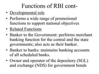 Functions of RBI cont-
• Developmental role
• Performs a wide range of promotional
functions to support national objectives
• Related Functions
• Banker to the Government: performs merchant
banking function for the central and the state
governments; also acts as their banker.
• Banker to banks: maintains banking accounts
of all scheduled banks.
• Owner and operator of the depository (SGL)
and exchange (NDS) for government bonds
 