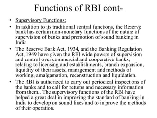 Functions of RBI cont-
• Supervisory Functions:
• In addition to its traditional central functions, the Reserve
bank has certain non-monetary functions of the nature of
supervision of banks and promotion of sound banking in
India.
• The Reserve Bank Act, 1934, and the Banking Regulation
Act, 1949 have given the RBI wide powers of supervision
and control over commercial and cooperative banks,
relating to licensing and establishments, branch expansion,
liquidity of their assets, management and methods of
working, amalgamation, reconstruction and liquidation.
• The RBI is authorized to carry out periodical inspections of
the banks and to call for returns and necessary information
from them.. The supervisory functions of the RBI have
helped a great deal in improving the standard of banking in
India to develop on sound lines and to improve the methods
of their operation.
 