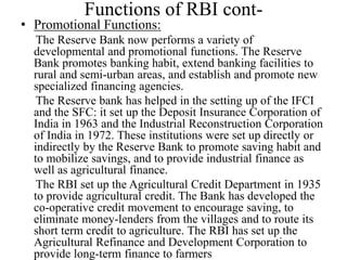 Functions of RBI cont-
• Promotional Functions:
The Reserve Bank now performs a variety of
developmental and promotional functions. The Reserve
Bank promotes banking habit, extend banking facilities to
rural and semi-urban areas, and establish and promote new
specialized financing agencies.
The Reserve bank has helped in the setting up of the IFCI
and the SFC: it set up the Deposit Insurance Corporation of
India in 1963 and the Industrial Reconstruction Corporation
of India in 1972. These institutions were set up directly or
indirectly by the Reserve Bank to promote saving habit and
to mobilize savings, and to provide industrial finance as
well as agricultural finance.
The RBI set up the Agricultural Credit Department in 1935
to provide agricultural credit. The Bank has developed the
co-operative credit movement to encourage saving, to
eliminate money-lenders from the villages and to route its
short term credit to agriculture. The RBI has set up the
Agricultural Refinance and Development Corporation to
provide long-term finance to farmers
 