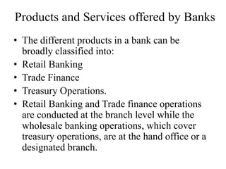 Products and Services offered by Banks
• The different products in a bank can be
broadly classified into:
• Retail Banking
• Trade Finance
• Treasury Operations.
• Retail Banking and Trade finance operations
are conducted at the branch level while the
wholesale banking operations, which cover
treasury operations, are at the hand office or a
designated branch.
 