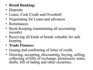 • Retail Banking:
• Deposits
• Loans, Cash Credit and Overdraft
• Negotiating for Loans and advances
• Remittances
• Book-Keeping (maintaining all accounting
records)
• Receiving all kinds of bonds valuable for safe
keeping
• Trade Finance:
• Issuing and confirming of letter of credit.
• Drawing, accepting, discounting, buying, selling,
collecting of bills of exchange, promissory notes,
drafts, bill of lading and other securities.
 