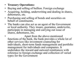 • Treasury Operations:
• Buying and selling of bullion. Foreign exchange
• Acquiring, holding, underwriting and dealing in shares,
debentures, etc.
• Purchasing and selling of bonds and securities on
behalf of constituents.
• The banks can also act as an agent of the Government
or local authority. They insure, guarantee, underwrite,
participate in managing and carrying out issue of
shares, debentures, etc.
• Apart from the above-mentioned
functions of the bank, the bank provides a whole lot of
other services like investment counseling for
individuals, short-term funds management and portfolio
management for individuals and companies. It
undertakes the inward and outward remittances with
reference to foreign exchange and collection of varied
types for the Government
 