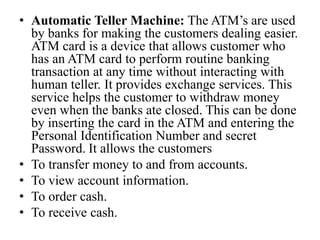 • Automatic Teller Machine: The ATM’s are used
by banks for making the customers dealing easier.
ATM card is a device that allows customer who
has an ATM card to perform routine banking
transaction at any time without interacting with
human teller. It provides exchange services. This
service helps the customer to withdraw money
even when the banks ate closed. This can be done
by inserting the card in the ATM and entering the
Personal Identification Number and secret
Password. It allows the customers
• To transfer money to and from accounts.
• To view account information.
• To order cash.
• To receive cash.
 