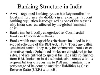 Banking Structure in India
• A well-regulated banking system is a key comfort for
local and foreign stake-holders in any country. Prudent
banking regulation is recognized as one of the reasons
why India was less affected by the global financial
crisis.
• Banks can be broadly categorized as Commercial
Banks or Co-operative Banks.
• Banks which meet specific criteria are included in the
second schedule of the RBI Act, 1934. These are called
scheduled banks. They may be commercial banks or co-
operative banks. Scheduled banks are considered to be
safer, and are entitled to special facilities like re-finance
from RBI. Inclusion in the schedule also comes with its
responsibilities of reporting to RBI and maintaining a
percentage of its demand and time liabilities as Cash
Reserve Ratio (CRR) with RBI.
 