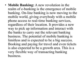• Mobile Banking: A new revolution in the
realm of e-banking is the emergence of mobile
banking. On-line banking is now moving to the
mobile world, giving everybody with a mobile
phone access to real-time banking services,
regardless of their location. It provides a new
way to pick up information and interact with
the banks to carry out the relevant banking
business. The potential of mobile banking is
limitless and is expected to be a big success.
Booking and paying for travel and even tickets
is also expected to be a growth area. This is a
very flexible way of transacting banking
business.
 