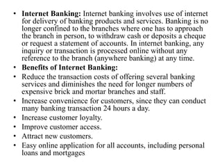 • Internet Banking: Internet banking involves use of internet
for delivery of banking products and services. Banking is no
longer confined to the branches where one has to approach
the branch in person, to withdraw cash or deposits a cheque
or request a statement of accounts. In internet banking, any
inquiry or transaction is processed online without any
reference to the branch (anywhere banking) at any time.
• Benefits of Internet Banking:
• Reduce the transaction costs of offering several banking
services and diminishes the need for longer numbers of
expensive brick and mortar branches and staff.
• Increase convenience for customers, since they can conduct
many banking transaction 24 hours a day.
• Increase customer loyalty.
• Improve customer access.
• Attract new customers.
• Easy online application for all accounts, including personal
loans and mortgages
 