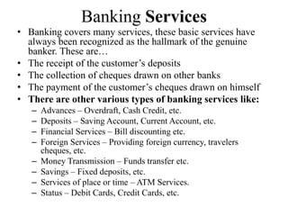 Banking Services
• Banking covers many services, these basic services have
always been recognized as the hallmark of the genuine
banker. These are…
• The receipt of the customer’s deposits
• The collection of cheques drawn on other banks
• The payment of the customer’s cheques drawn on himself
• There are other various types of banking services like:
– Advances – Overdraft, Cash Credit, etc.
– Deposits – Saving Account, Current Account, etc.
– Financial Services – Bill discounting etc.
– Foreign Services – Providing foreign currency, travelers
cheques, etc.
– Money Transmission – Funds transfer etc.
– Savings – Fixed deposits, etc.
– Services of place or time – ATM Services.
– Status – Debit Cards, Credit Cards, etc.
 