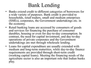 Bank Lending
• Banks extend credit to different categories of borrowers for
a wide variety of purposes. Bank credit is provided to
households, retail traders, small and medium enterprises
(SMEs), corporates, the Government undertakings etc. in
the economy.
• Retail banking loans are accessed by consumers of goods
and services for financing the purchase of consumer
durables, housing or even for day-to-day consumption. In
contrast, the need for capital investment, and day-to-day
operations of private corporates and the Government
undertakings are met through wholesale lending.
• Loans for capital expenditure are usually extended with
medium and long-term maturities, while day-to-day finance
requirements are provided through short-term credit
(working capital loans). Meeting the financing needs of the
agriculture sector is also an important role that Indian banks
play.
 