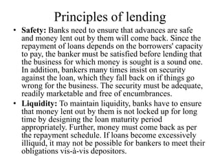 Principles of lending
• Safety: Banks need to ensure that advances are safe
and money lent out by them will come back. Since the
repayment of loans depends on the borrowers' capacity
to pay, the banker must be satisfied before lending that
the business for which money is sought is a sound one.
In addition, bankers many times insist on security
against the loan, which they fall back on if things go
wrong for the business. The security must be adequate,
readily marketable and free of encumbrances.
• Liquidity: To maintain liquidity, banks have to ensure
that money lent out by them is not locked up for long
time by designing the loan maturity period
appropriately. Further, money must come back as per
the repayment schedule. If loans become excessively
illiquid, it may not be possible for bankers to meet their
obligations vis-à-vis depositors.
 