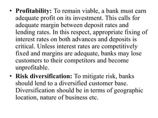 • Profitability: To remain viable, a bank must earn
adequate profit on its investment. This calls for
adequate margin between deposit rates and
lending rates. In this respect, appropriate fixing of
interest rates on both advances and deposits is
critical. Unless interest rates are competitively
fixed and margins are adequate, banks may lose
customers to their competitors and become
unprofitable.
• Risk diversification: To mitigate risk, banks
should lend to a diversified customer base.
Diversification should be in terms of geographic
location, nature of business etc.
 