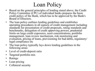 Loan Policy
• Based on the general principles of lending stated above, the Credit
Policy Committee (CPC) of individual banks prepares the basic
credit policy of the Bank, which has to be approved by the Bank's
Board of Directors.
• The loan policy outlines lending guidelines and establishes
operating procedures in all aspects of credit management including
standards for presentation of credit proposals, rating standards and
benchmarks, delegation of credit approving powers, prudential
limits on large credit exposures, asset concentrations, portfolio
management, loan review mechanism, risk monitoring and
evaluation, pricing of loans, provisioning for bad debts, regulatory/
legal compliance etc
• The loan policy typically lays down lending guidelines in the
following areas:
• Level of credit-deposit ratio
• Targeted portfolio mix
• Ratings
• Loan pricing
• Collateral security
 