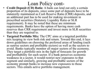 Loan Policy cont-
• Credit Deposit (CD) Ratio: A bank can lend out only a certain
proportion of its deposits, since some part of deposits have to be
statutorily maintained as Cash Reserve Ratio (CRR) deposits, and
an additional part has to be used for making investment in
prescribed securities (Statutory Liquidity Ratio or SLR
requirement). It may be noted that these are minimum
requirements. Banks have the option of having more cash
reserves than CRR requirement and invest more in SLR securities
than they are required to.
• Targeted Portfolio Mix: The CPC aims at a targeted portfolio
mix keeping in view both risk and return. Toward this end, it lays
down guidelines on choosing the preferred areas of lending (such
as sunrise sectors and profitable sectors) as well as the sectors to
avoid. Banks typically monitor all major sectors of the economy.
They target a portfolio mix in the light of forecasts for growth
and profitability for each sector. If a bank perceives economic
weakness in a sector, it would restrict new exposures to that
segment and similarly, growing and profitable sectors of the
economy prompt banks to increase new exposures to those
sectors. This entails active portfolio management.
 