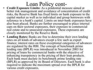 Loan Policy cont-
• Credit Exposure Limits: As a prudential measure aimed at
better risk management and avoidance of concentration of credit
risks, the Reserve Bank has fixed limits on bank exposure to the
capital market as well as to individual and group borrowers with
reference to a bank's capital. Limits on inter-bank exposures have
also been placed. Banks are further encouraged to place internal
caps on their sectoral exposures, their exposure to commercial
real estate and to unsecured exposures. These exposures are
closely monitored by the Reserve Bank.
• Lending Rates: Banks are free to determine their own lending
rates on all kinds of advances except a few such as export
finance; interest rates on these exceptional categories of advances
are regulated by the RBI. The concept of benchmark prime
lending rate (BPLR) was introduced in November 2003 for
pricing of loans by commercial banks with the objective of
enhancing transparency in the pricing of their loan products.
Each bank must declare its benchmark prime lending rate
(BPLR) as approved by its Board of Directors. Each bank is also
required to indicate the maximum spread over the BPLR for
various credit exposures.
 
