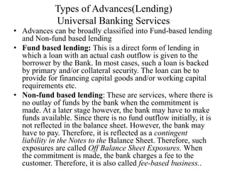 Types of Advances(Lending)
Universal Banking Services
• Advances can be broadly classified into Fund-based lending
and Non-fund based lending
• Fund based lending: This is a direct form of lending in
which a loan with an actual cash outflow is given to the
borrower by the Bank. In most cases, such a loan is backed
by primary and/or collateral security. The loan can be to
provide for financing capital goods and/or working capital
requirements etc.
• Non-fund based lending: These are services, where there is
no outlay of funds by the bank when the commitment is
made. At a later stage however, the bank may have to make
funds available. Since there is no fund outflow initially, it is
not reflected in the balance sheet. However, the bank may
have to pay. Therefore, it is reflected as a contingent
liability in the Notes to the Balance Sheet. Therefore, such
exposures are called Off Balance Sheet Exposures. When
the commitment is made, the bank charges a fee to the
customer. Therefore, it is also called fee-based business..
 