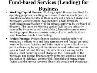 Fund-based Services (Lending) for
Business• Working Capital Finance: Working capital finance is utilized for
operating purposes, resulting in creation of current assets (such as
inventories and receivables). Banks carry out a detailed analysis of
borrowers' working capital requirements. Credit limits are
established in accordance with the process approved by the board of
directors. The limits on Working capital facilities are primarily
secured by inventories and receivables (chargeable current assets).
Working capital finance consists mainly of cash credit facilities,
short term loan and bill discounting.
• Project Finance: Project finance business consists mainly of
extending medium-term and long-term rupee and foreign currency
loans to the manufacturing and infrastructure sectors. Banks also
provide financing by way of investment in marketable instruments
such as fixed rate and floating rate debentures. Lending banks
usually insist on having a first charge on the fixed assets of the
borrower. The project finance approval process entails a detailed
evaluation of technical, commercial, financial and management
factors and the project sponsor's financial strength and experience.
 